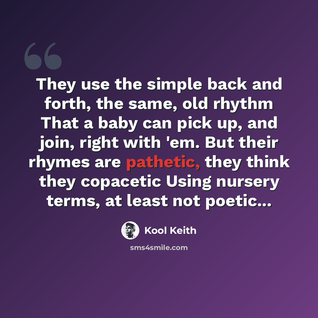 “They use the simple back and forth, the same, old rhythm That a baby can pick up, and join, right with 'em. But their rhymes are pathetic, they think they copacetic Using nursery terms, at least not poetic...” quote by Kool Keith