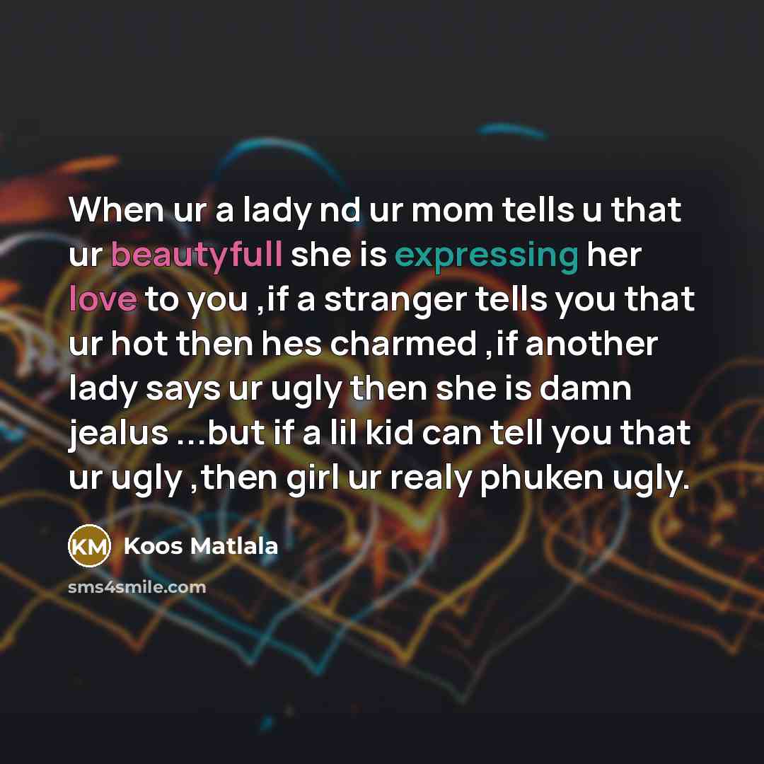 “When ur a lady nd ur mom tells u that ur beautyfull she is expressing her love to you ,if a stranger tells you that ur hot then hes charmed ,if another lady says ur ugly then she is damn jealus ...but if a lil kid can tell you that ur ugly ,then girl ur realy phuken ugly.” quote by Koos Matlala