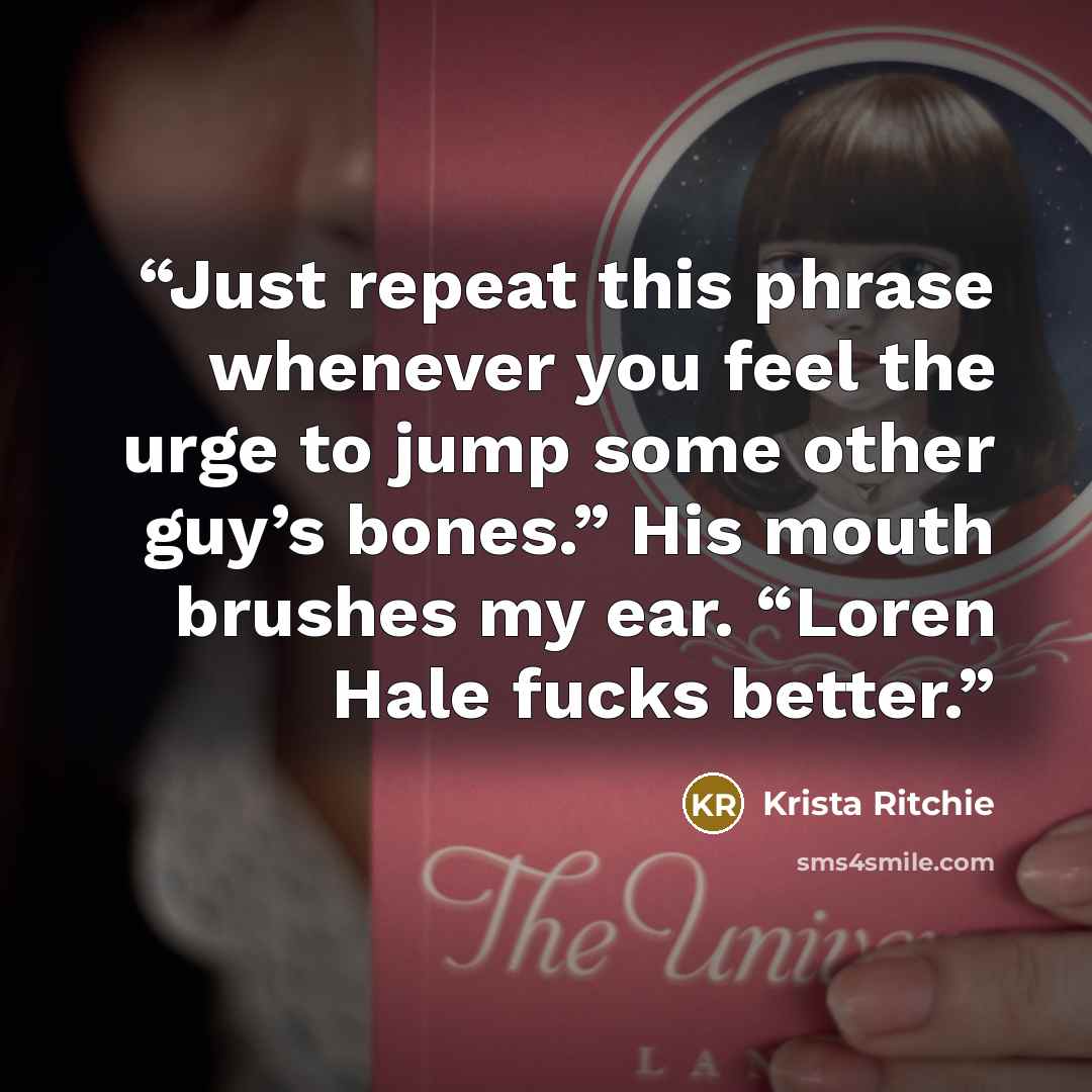 “Just repeat this phrase whenever you feel the urge to jump some other guy’s bones.” His mouth brushes my ear. “Loren Hale fucks better.” quote by Krista Ritchie