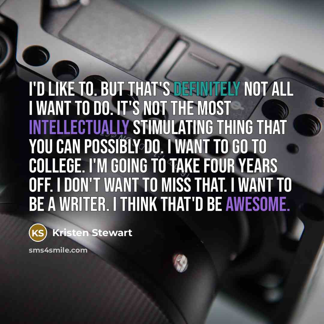 “I'd like to. But that's definitely not all I want to do. It's not the most intellectually stimulating thing that you can possibly do. I want to go to college. I'm going to take four years off. I don't want to miss that. I want to be a writer. I think that'd be awesome.” quote by Kristen Stewart