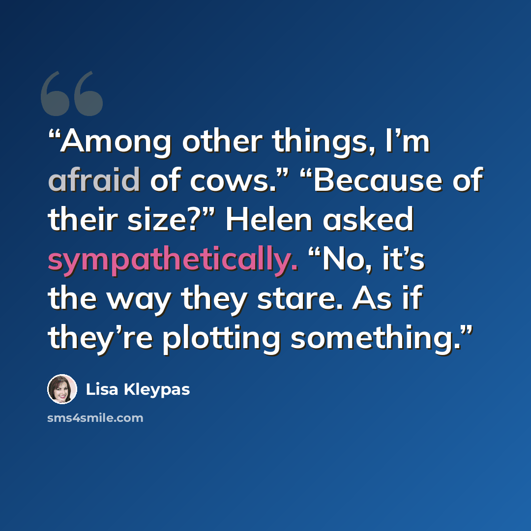 “Among other things, I’m afraid of cows.” “Because of their size?” Helen asked sympathetically. “No, it’s the way they stare. As if they’re plotting something.” quote by Lisa Kleypas