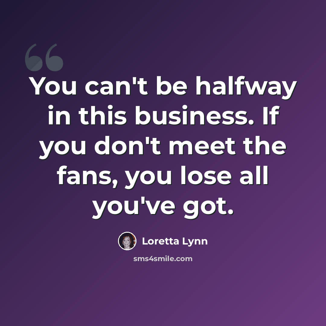 “You can't be halfway in this business. If you don't meet the fans, you lose all you've got.” quote by Loretta Lynn