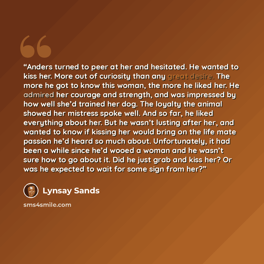 “Anders turned to peer at her and hesitated. He wanted to kiss her. More out of curiosity than any great desire. The more he got to know this woman, the more he liked her. He admired her courage and strength, and was impressed by how well she’d trained her dog. The loyalty the animal showed her…” quote by Lynsay Sands