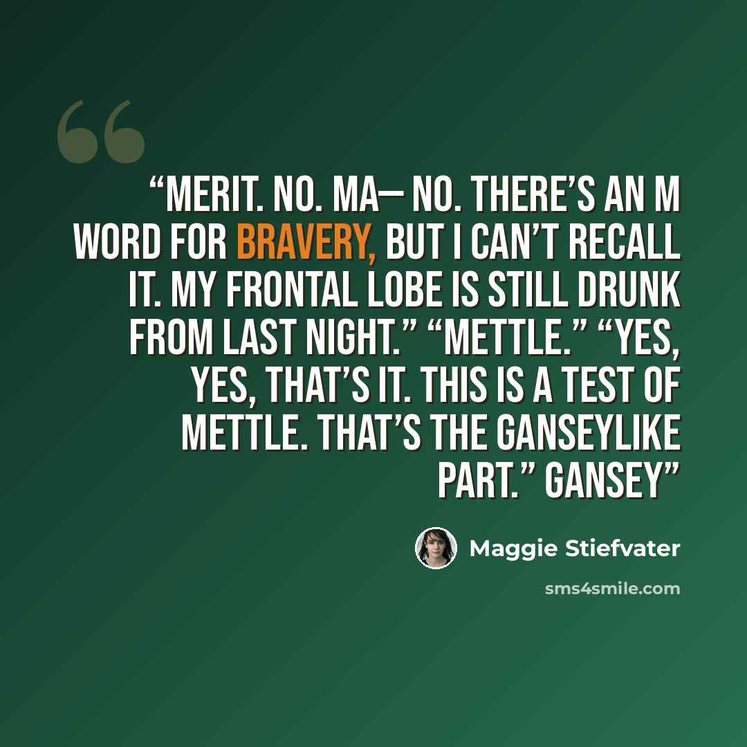 “Merit. No. Ma— No. There’s an m word for bravery, but I can’t recall it. My frontal lobe is still drunk from last night.” “Mettle.” “Yes, yes, that’s it. This is a test of mettle. That’s the Ganseylike part.” Gansey” quote by Maggie Stiefvater
