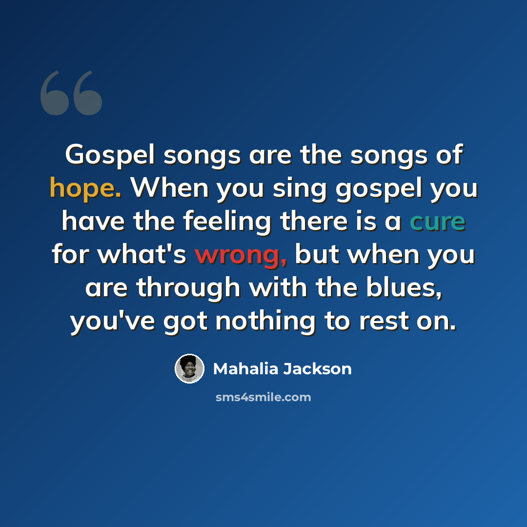 “Gospel songs are the songs of hope. When you sing gospel you have the feeling there is a cure for what's wrong, but when you are through with the blues, you've got nothing to rest on.” quote by Mahalia Jackson
