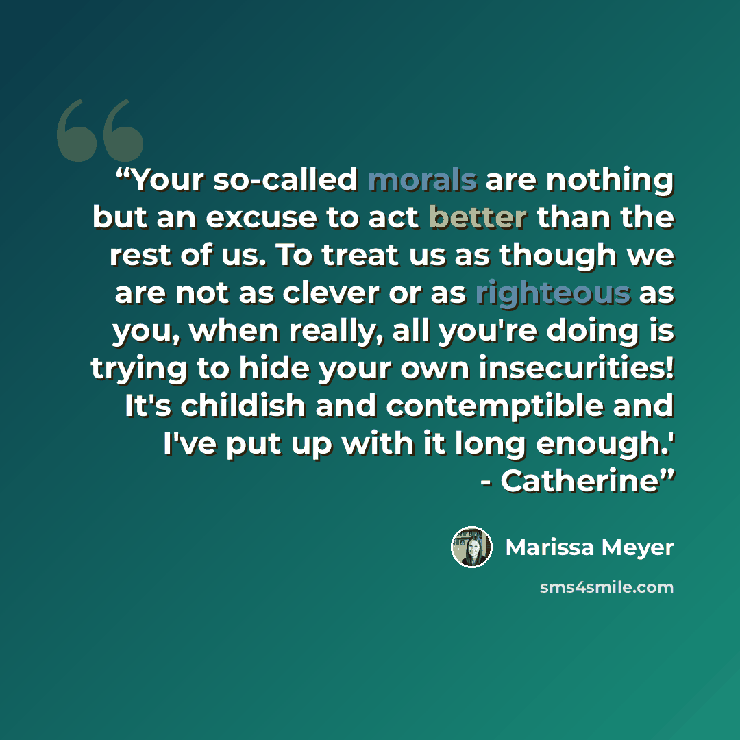 “Your so-called morals are nothing but an excuse to act better than the rest of us. To treat us as though we are not as clever or as righteous as you, when really, all you're doing is trying to hide your own insecurities! It's childish and contemptible and I've put up with it long enough.'…” quote by Marissa Meyer