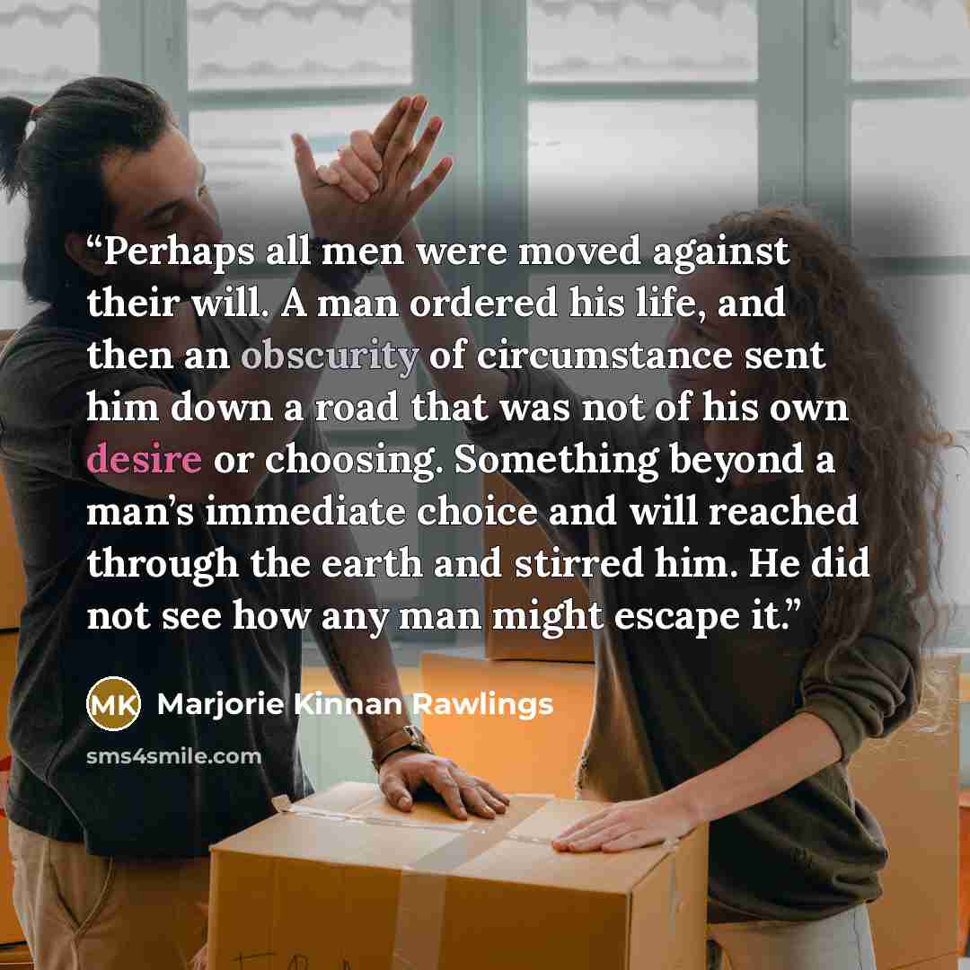 “Perhaps all men were moved against their will. A man ordered his life, and then an obscurity of circumstance sent him down a road that was not of his own desire or choosing. Something beyond a man’s immediate choice and will reached through the earth and stirred him. He did not see how any man…” quote by Marjorie Kinnan Rawlings