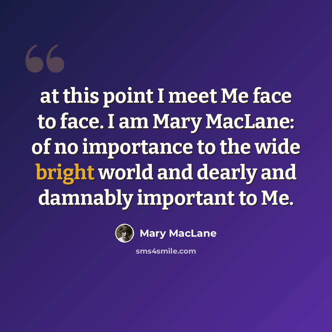 “at this point I meet Me face to face. I am Mary MacLane: of no importance to the wide bright world and dearly and damnably important to Me.” quote by Mary MacLane