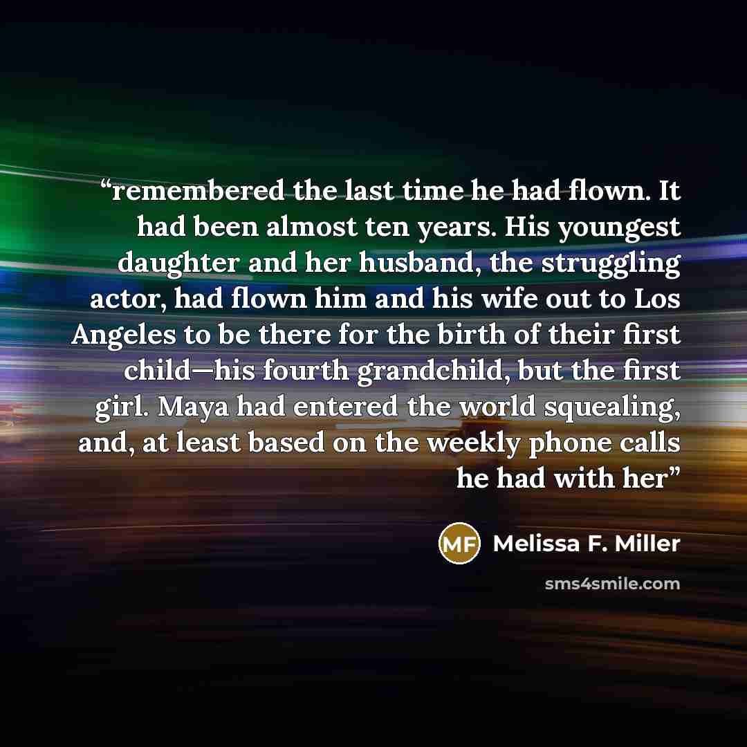 “remembered the last time he had flown. It had been almost ten years. His youngest daughter and her husband, the struggling actor, had flown him and his wife out to Los Angeles to be there for the birth of their first child—his fourth grandchild, but the first girl. Maya had entered the world…” quote by Melissa F. Miller