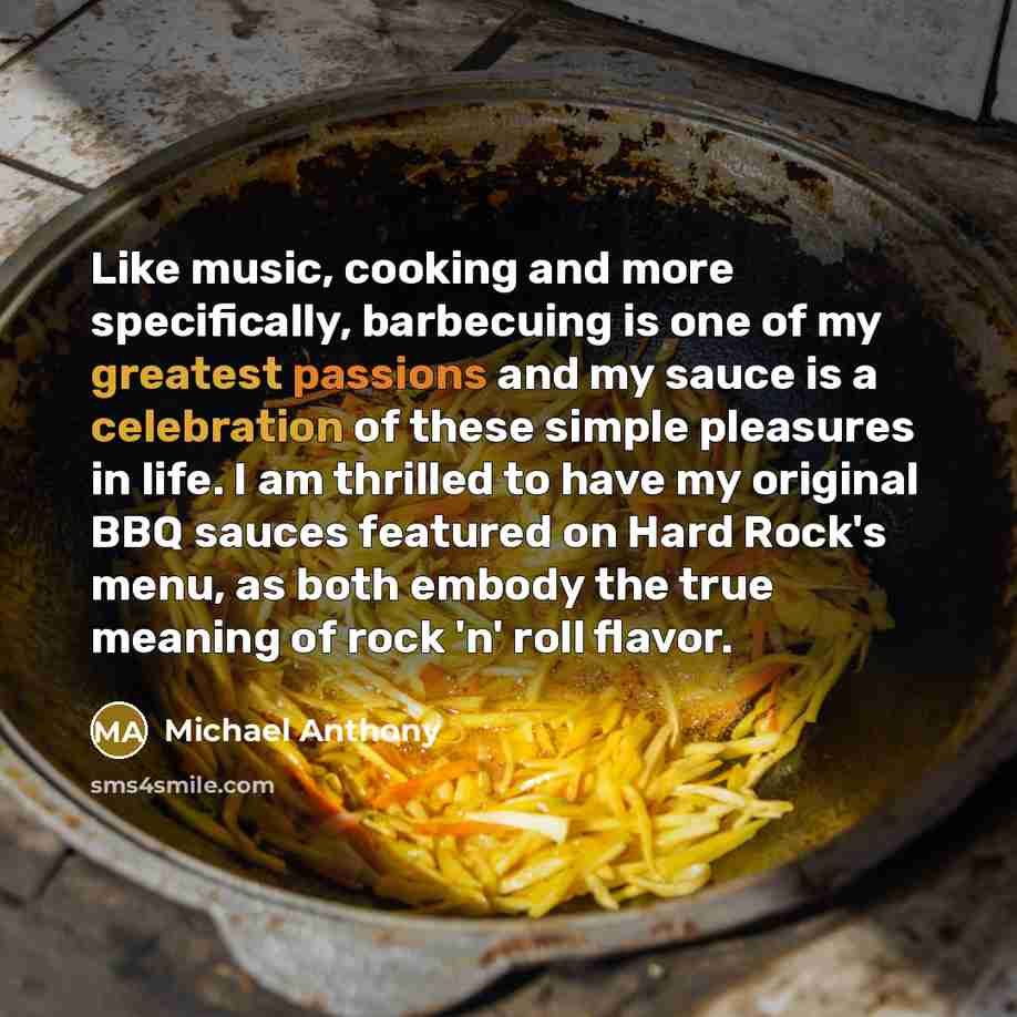 “Like music, cooking and more specifically, barbecuing is one of my greatest passions and my sauce is a celebration of these simple pleasures in life. I am thrilled to have my original BBQ sauces featured on Hard Rock's menu, as both embody the true meaning of rock 'n' roll flavor.” quote by Michael Anthony