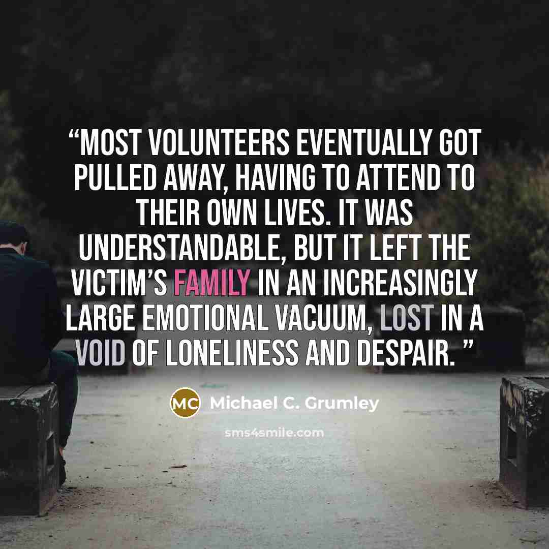 “Most volunteers eventually got pulled away, having to attend to their own lives. It was understandable, but it left the victim’s family in an increasingly large emotional vacuum, lost in a void of loneliness and despair.” quote by Michael C. Grumley