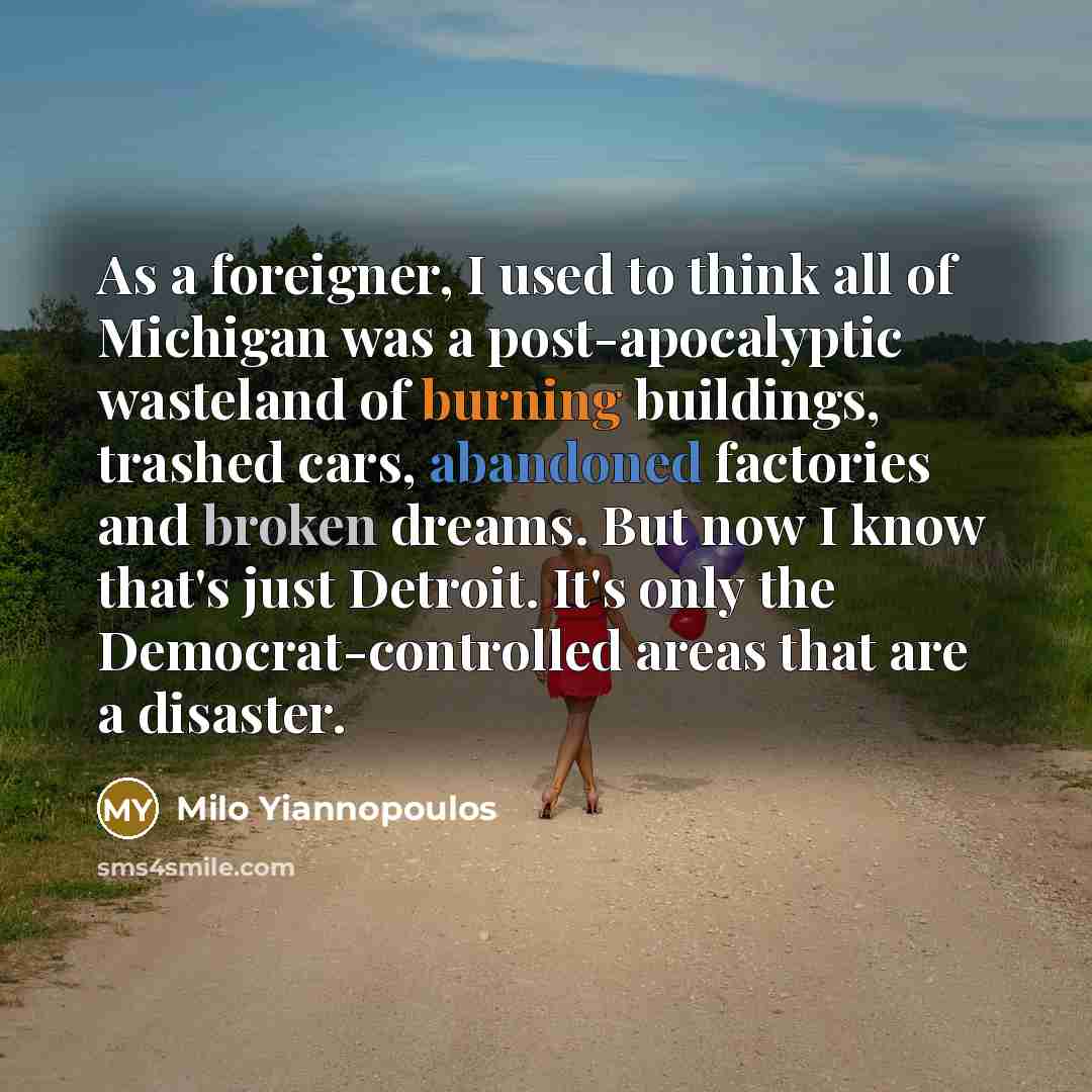 “As a foreigner, I used to think all of Michigan was a post-apocalyptic wasteland of burning buildings, trashed cars, abandoned factories and broken dreams. But now I know that's just Detroit. It's only the Democrat-controlled areas that are a disaster.” quote by Milo Yiannopoulos