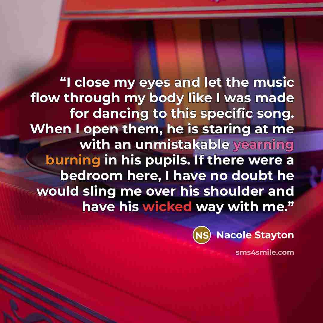 “I close my eyes and let the music flow through my body like I was made for dancing to this specific song. When I open them, he is staring at me with an unmistakable yearning burning in his pupils. If there were a bedroom here, I have no doubt he would sling me over his shoulder and have his wicked…” quote by Nacole Stayton