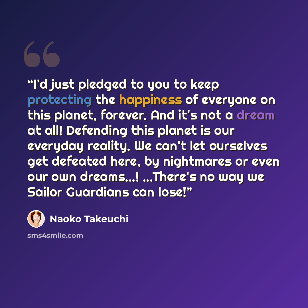 “I'd just pledged to you to keep protecting the happiness of everyone on this planet, forever. And it's not a dream at all! Defending this planet is our everyday reality. We can't let ourselves get defeated here, by nightmares or even our own dreams...! ...There's no way we Sailor Guardians can lose!” quote by Naoko Takeuchi