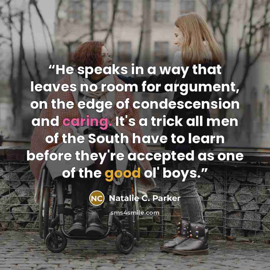 “He speaks in a way that leaves no room for argument, on the edge of condescension and caring. It's a trick all men of the South have to learn before they're accepted as one of the good ol' boys.” quote by Natalie C. Parker