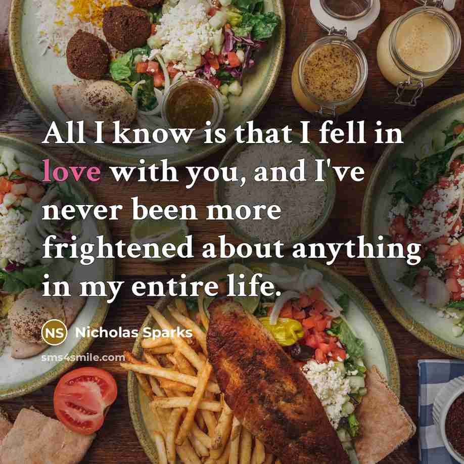 “All I know is that I fell in love with you, and I've never been more frightened about anything in my entire life.” quote by Nicholas Sparks