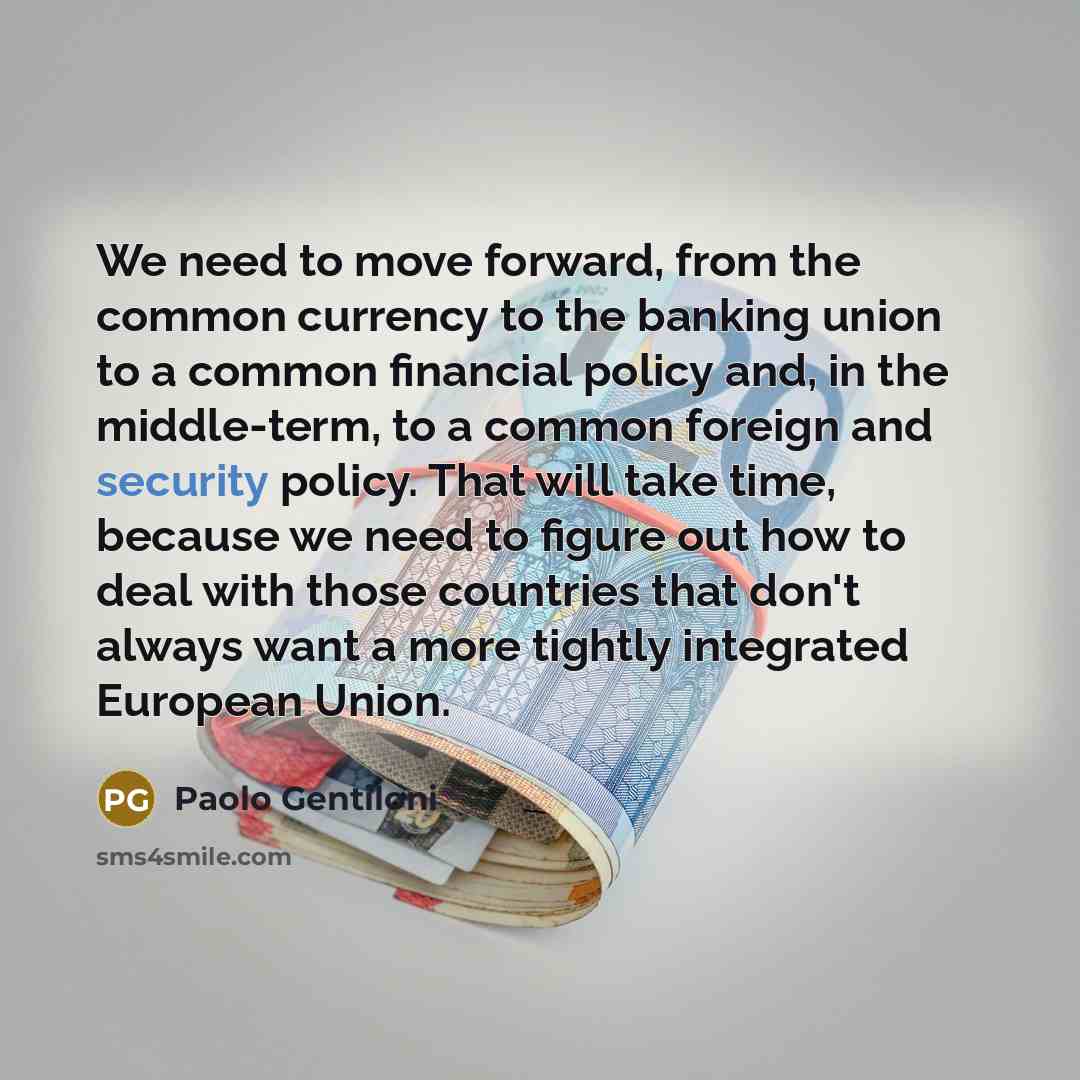 “We need to move forward, from the common currency to the banking union to a common financial policy and, in the middle-term, to a common foreign and security policy. That will take time, because we need to figure out how to deal with those countries that don't always want a more tightly integrated…” quote by Paolo Gentiloni
