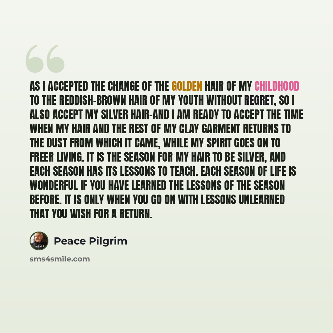 “As I accepted the change of the golden hair of my childhood to the reddish-brown hair of my youth without regret, so I also accept my silver hair-and I am ready to accept the time when my hair and the rest of my clay garment returns to the dust from which it came, while my spirit goes on to freer…” quote by Peace Pilgrim