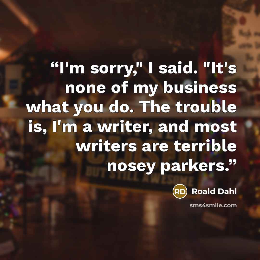 “I'm sorry," I said. "It's none of my business what you do. The trouble is, I'm a writer, and most writers are terrible nosey parkers.” quote by Roald Dahl