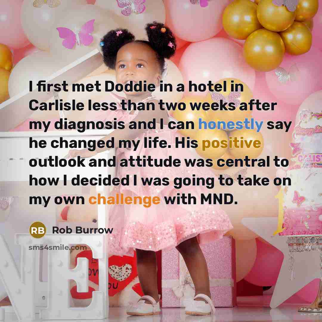 “I first met Doddie in a hotel in Carlisle less than two weeks after my diagnosis and I can honestly say he changed my life. His positive outlook and attitude was central to how I decided I was going to take on my own challenge with MND.” quote by Rob Burrow