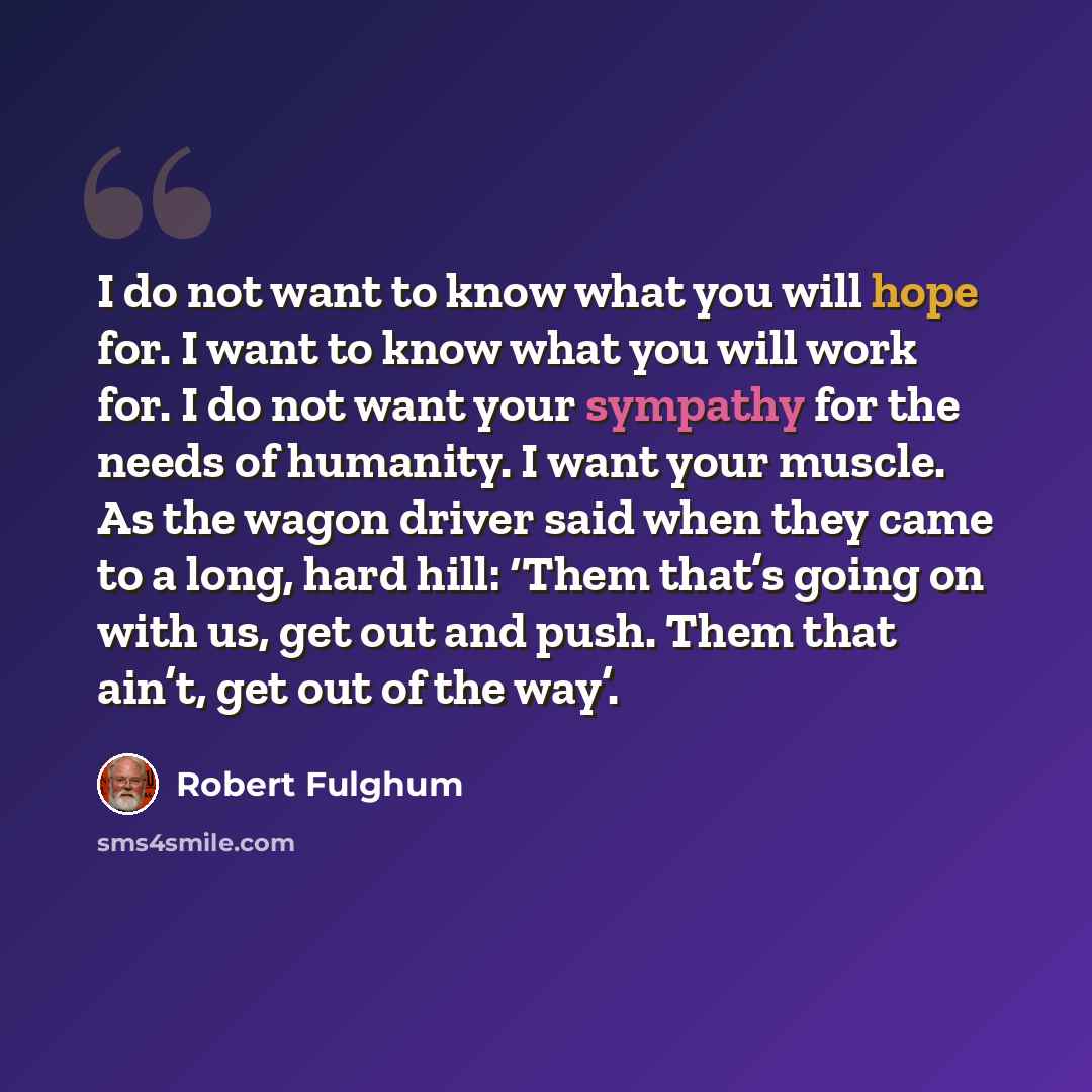 “I do not want to know what you will hope for. I want to know what you will work for. I do not want your sympathy for the needs of humanity. I want your muscle. As the wagon driver said when they came to a long, hard hill: ‘Them that’s going on with us, get out and push. Them that ain’t, get out of…” quote by Robert Fulghum