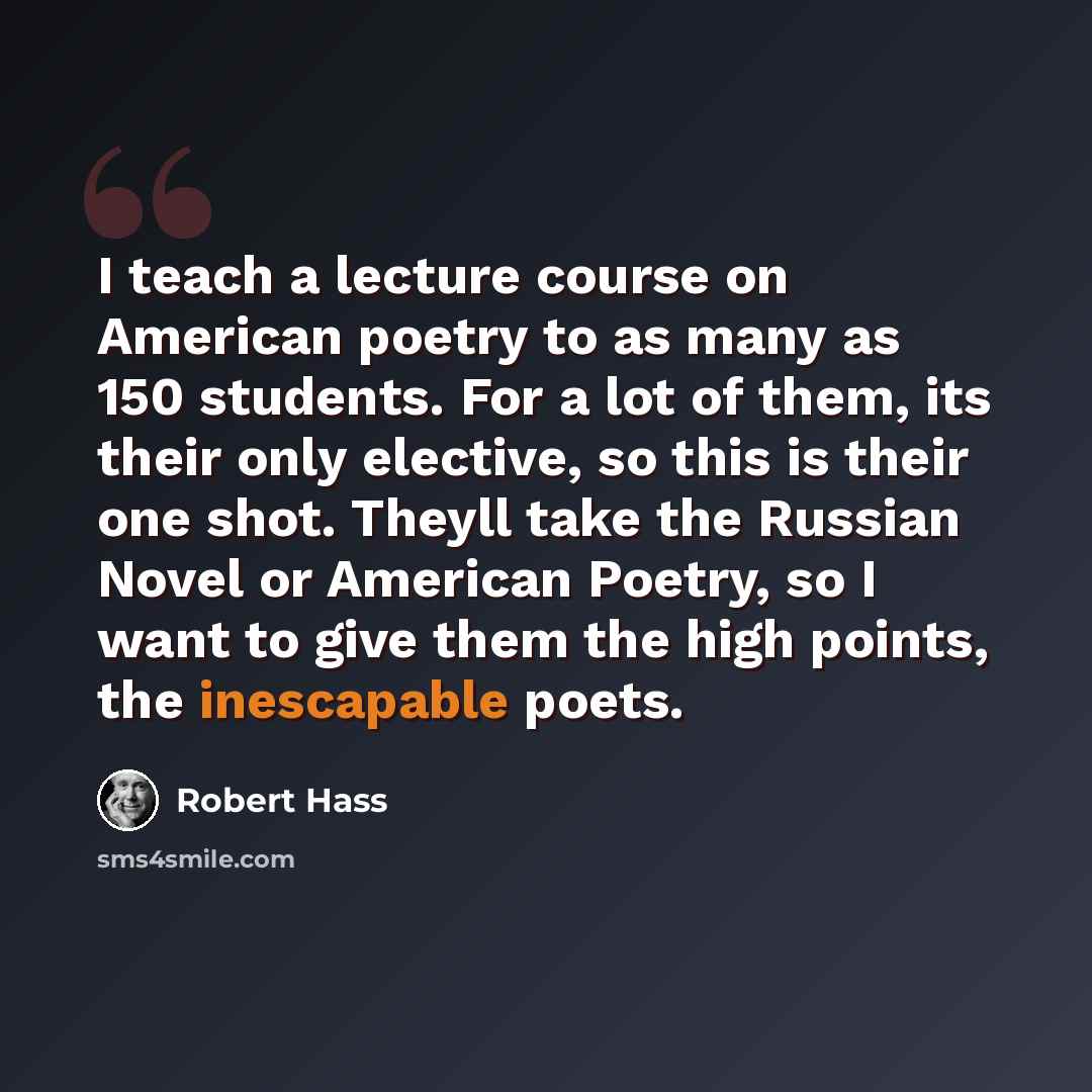 “I teach a lecture course on American poetry to as many as 150 students. For a lot of them, its their only elective, so this is their one shot. Theyll take the Russian Novel or American Poetry, so I want to give them the high points, the inescapable poets.” quote by Robert Hass