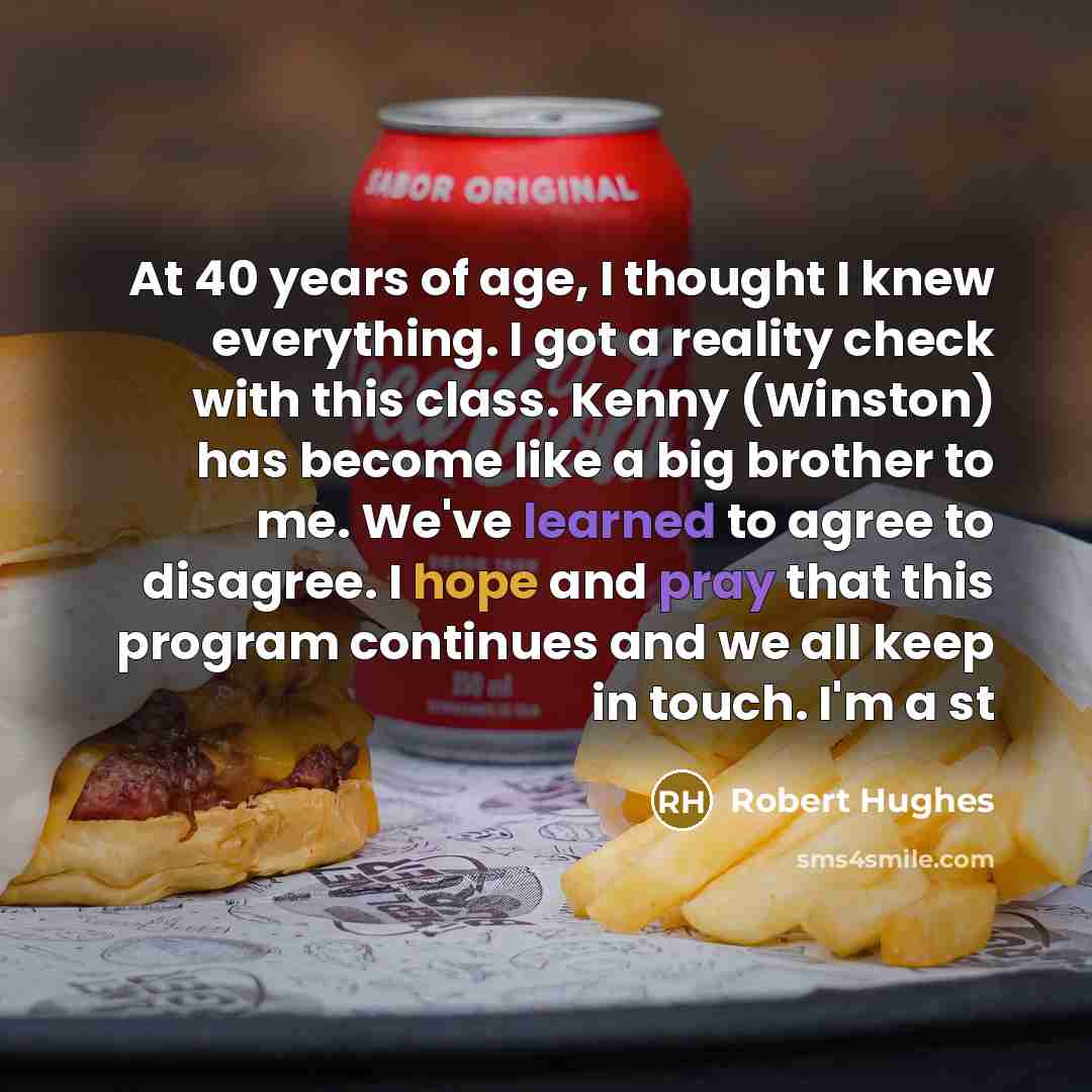 “At 40 years of age, I thought I knew everything. I got a reality check with this class. Kenny (Winston) has become like a big brother to me. We've learned to agree to disagree. I hope and pray that this program continues and we all keep in touch. I'm a st” quote by Robert Hughes