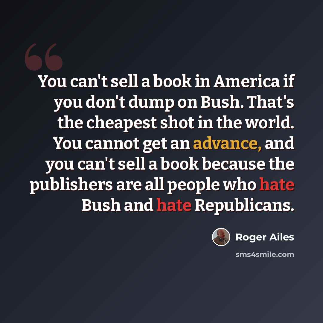 “You can't sell a book in America if you don't dump on Bush. That's the cheapest shot in the world. You cannot get an advance, and you can't sell a book because the publishers are all people who hate Bush and hate Republicans.” quote by Roger Ailes