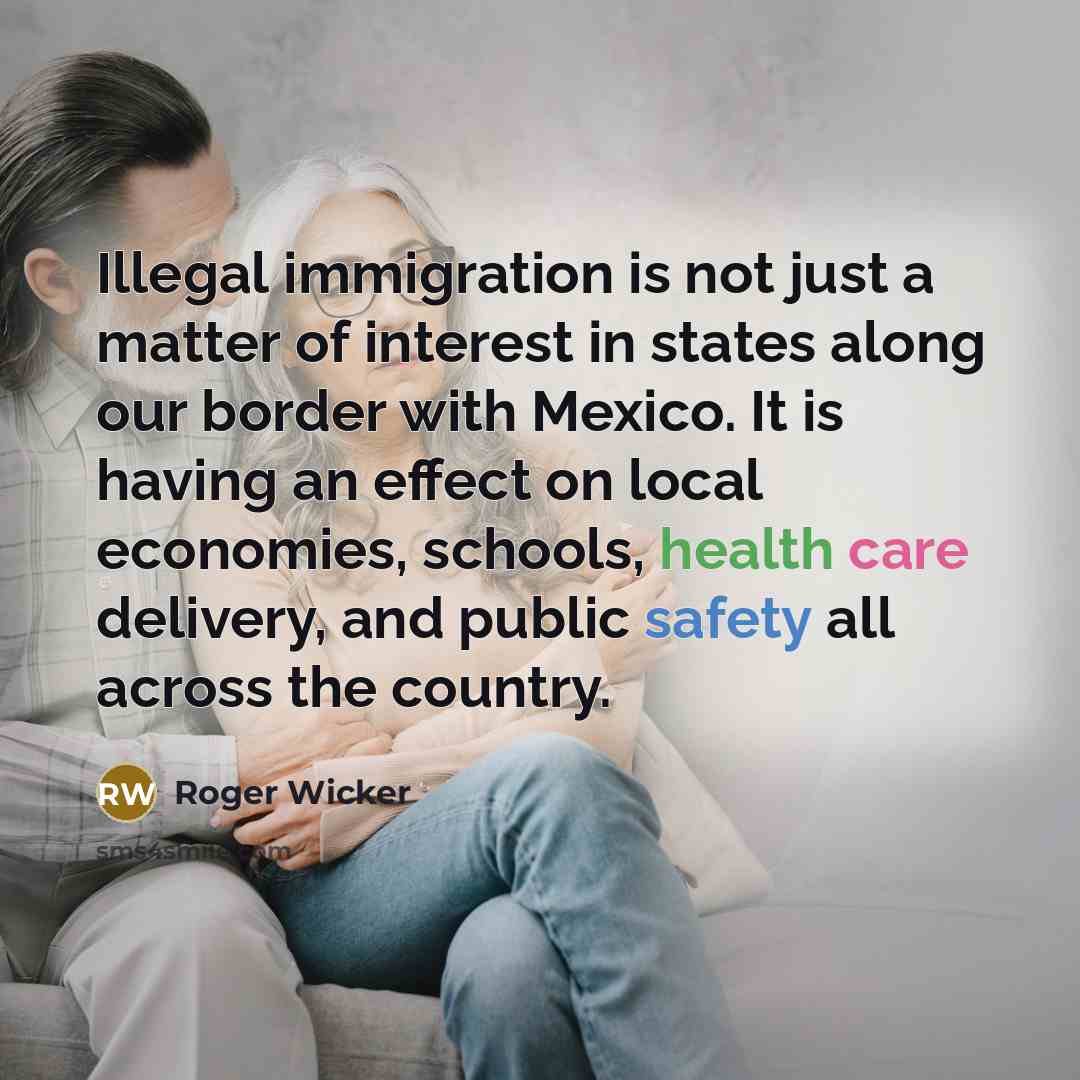 “Illegal immigration is not just a matter of interest in states along our border with Mexico. It is having an effect on local economies, schools, health care delivery, and public safety all across the country.” quote by Roger Wicker