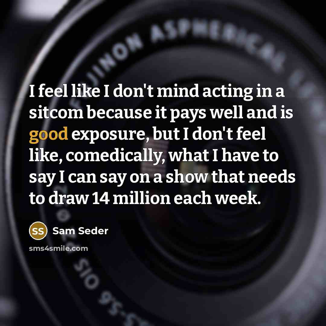 “I feel like I don't mind acting in a sitcom because it pays well and is good exposure, but I don't feel like, comedically, what I have to say I can say on a show that needs to draw 14 million each week.” quote by Sam Seder
