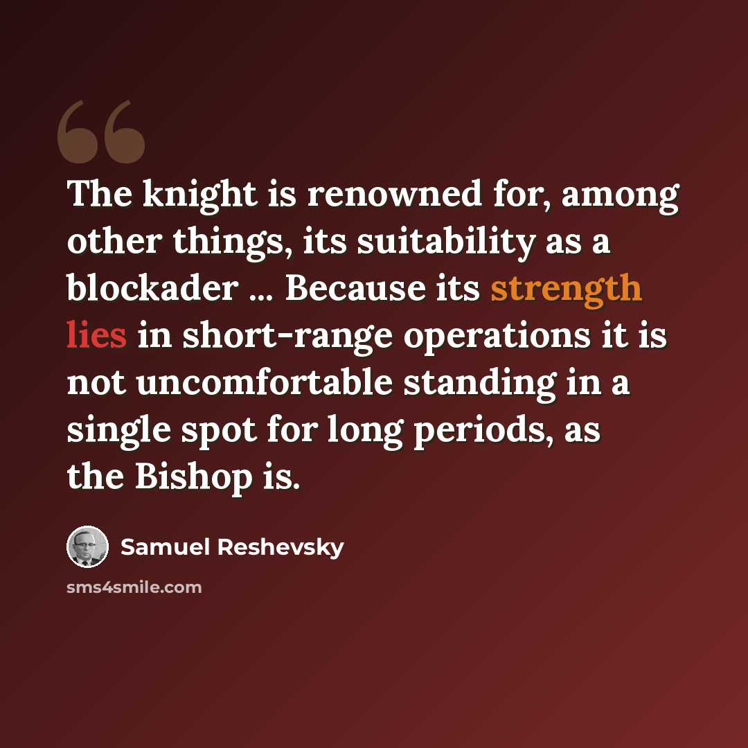 “The knight is renowned for, among other things, its suitability as a blockader ... Because its strength lies in short-range operations it is not uncomfortable standing in a single spot for long periods, as the Bishop is.” quote by Samuel Reshevsky
