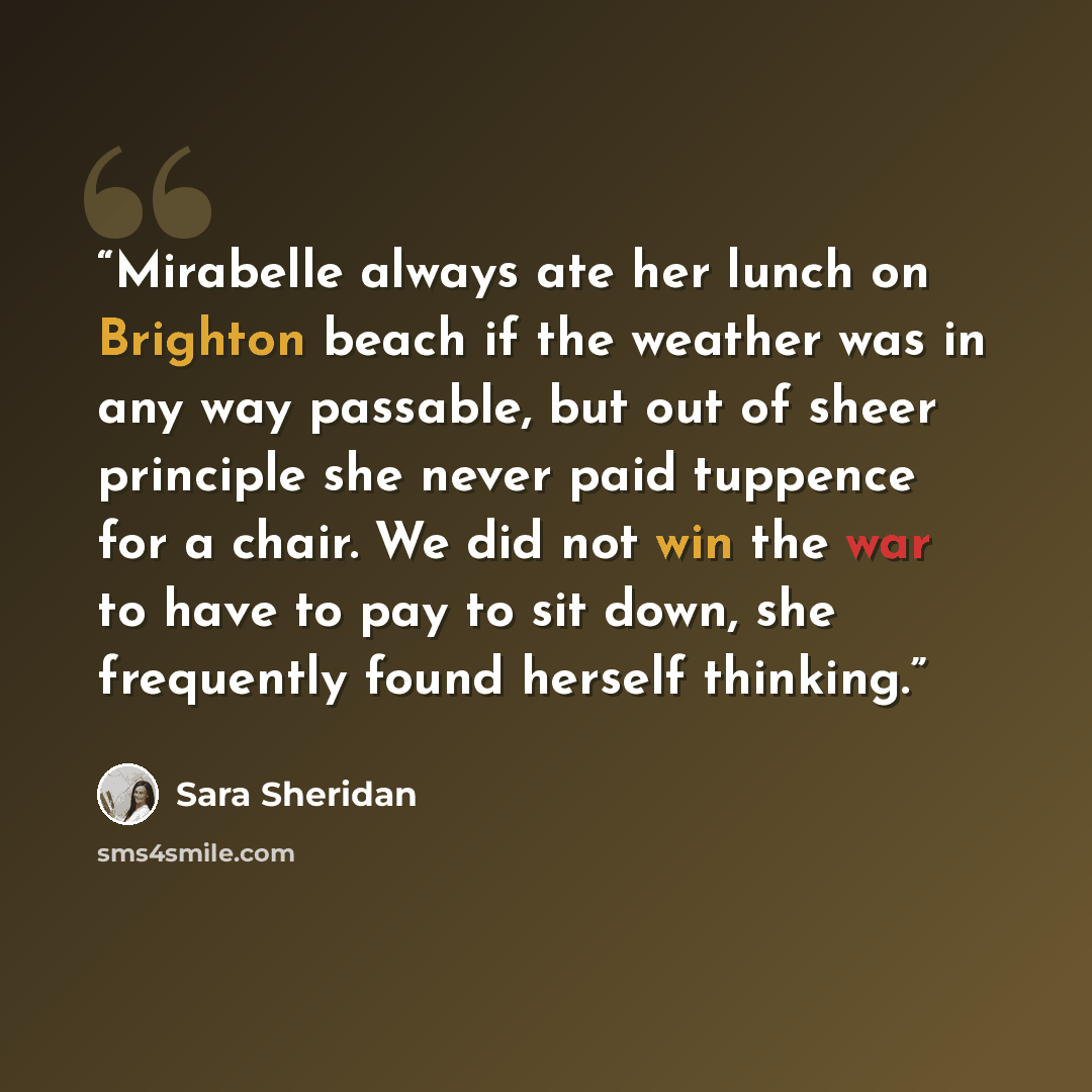 “Mirabelle always ate her lunch on Brighton beach if the weather was in any way passable, but out of sheer principle she never paid tuppence for a chair. We did not win the war to have to pay to sit down, she frequently found herself thinking.” quote by Sara Sheridan