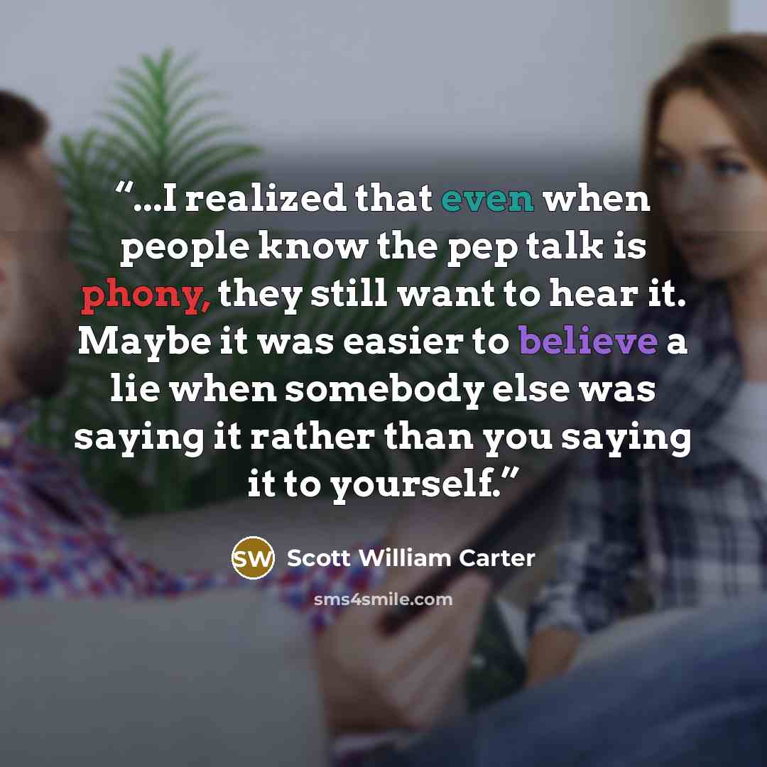 “...I realized that even when people know the pep talk is phony, they still want to hear it. Maybe it was easier to believe a lie when somebody else was saying it rather than you saying it to yourself.” quote by Scott William Carter