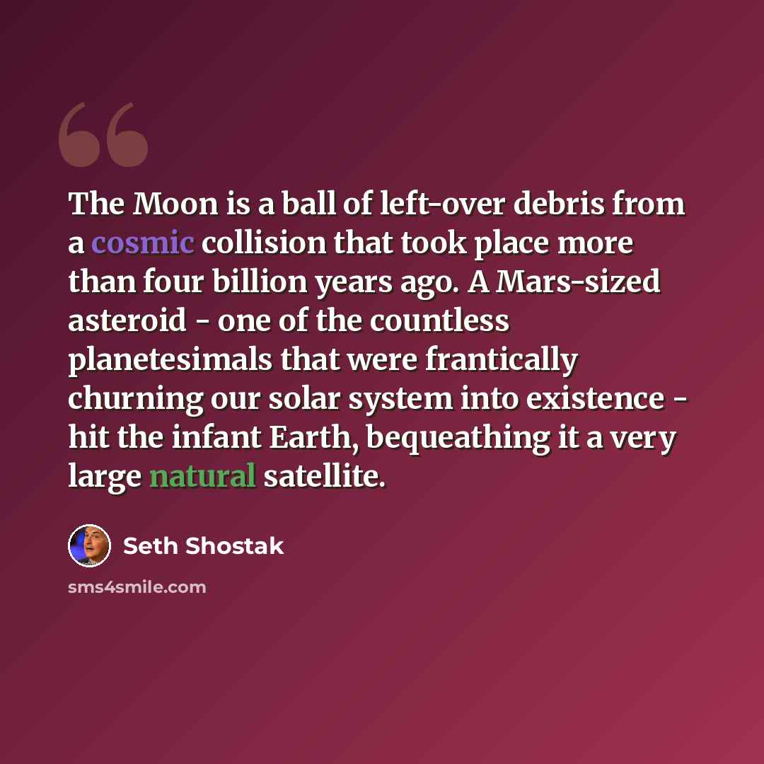 “The Moon is a ball of left-over debris from a cosmic collision that took place more than four billion years ago. A Mars-sized asteroid - one of the countless planetesimals that were frantically churning our solar system into existence - hit the infant Earth, bequeathing it a very large natural…” quote by Seth Shostak