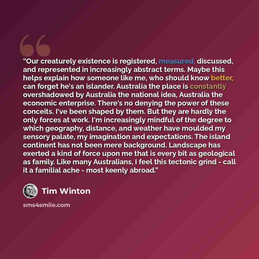 “Our creaturely existence is registered, measured, discussed, and represented in increasingly abstract terms. Maybe this helps explain how someone like me, who should know better, can forget he's an islander. Australia the place is constantly overshadowed by Australia the national idea, Australia…” quote by Tim Winton