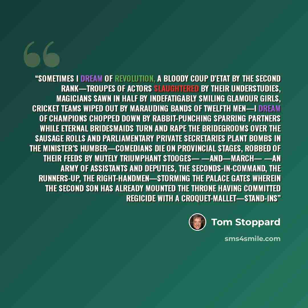 “Sometimes I dream of revolution, a bloody coup d’etat by the second rank—troupes of actors slaughtered by their understudies, magicians sawn in half by indefatigably smiling glamour girls, cricket teams wiped out by marauding bands of twelfth men—I dream of champions chopped down by…” quote by Tom Stoppard