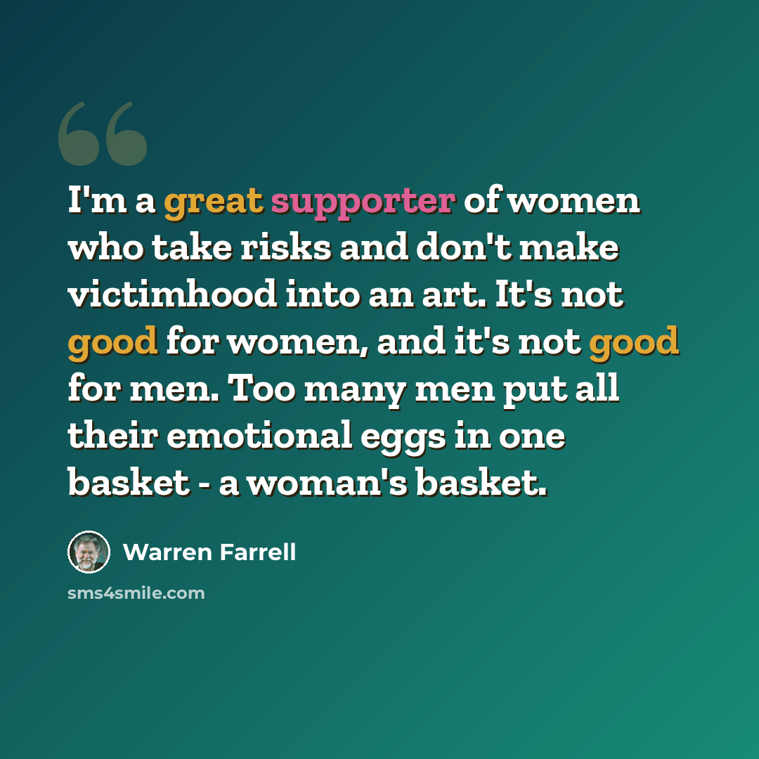 “I'm a great supporter of women who take risks and don't make victimhood into an art. It's not good for women, and it's not good for men. Too many men put all their emotional eggs in one basket - a woman's basket.” quote by Warren Farrell