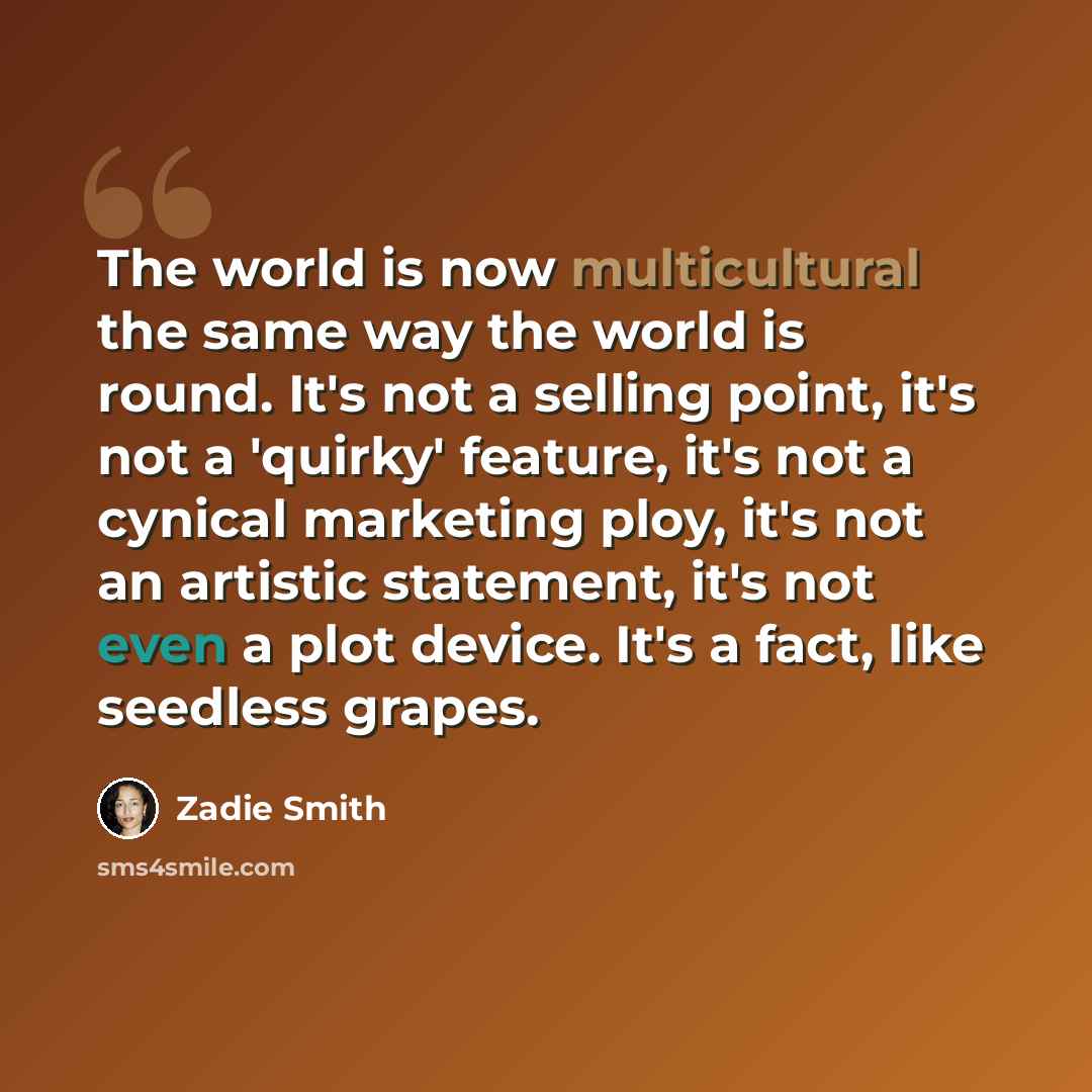 “The world is now multicultural the same way the world is round. It's not a selling point, it's not a 'quirky' feature, it's not a cynical marketing ploy, it's not an artistic statement, it's not even a plot device. It's a fact, like seedless grapes.” quote by Zadie Smith