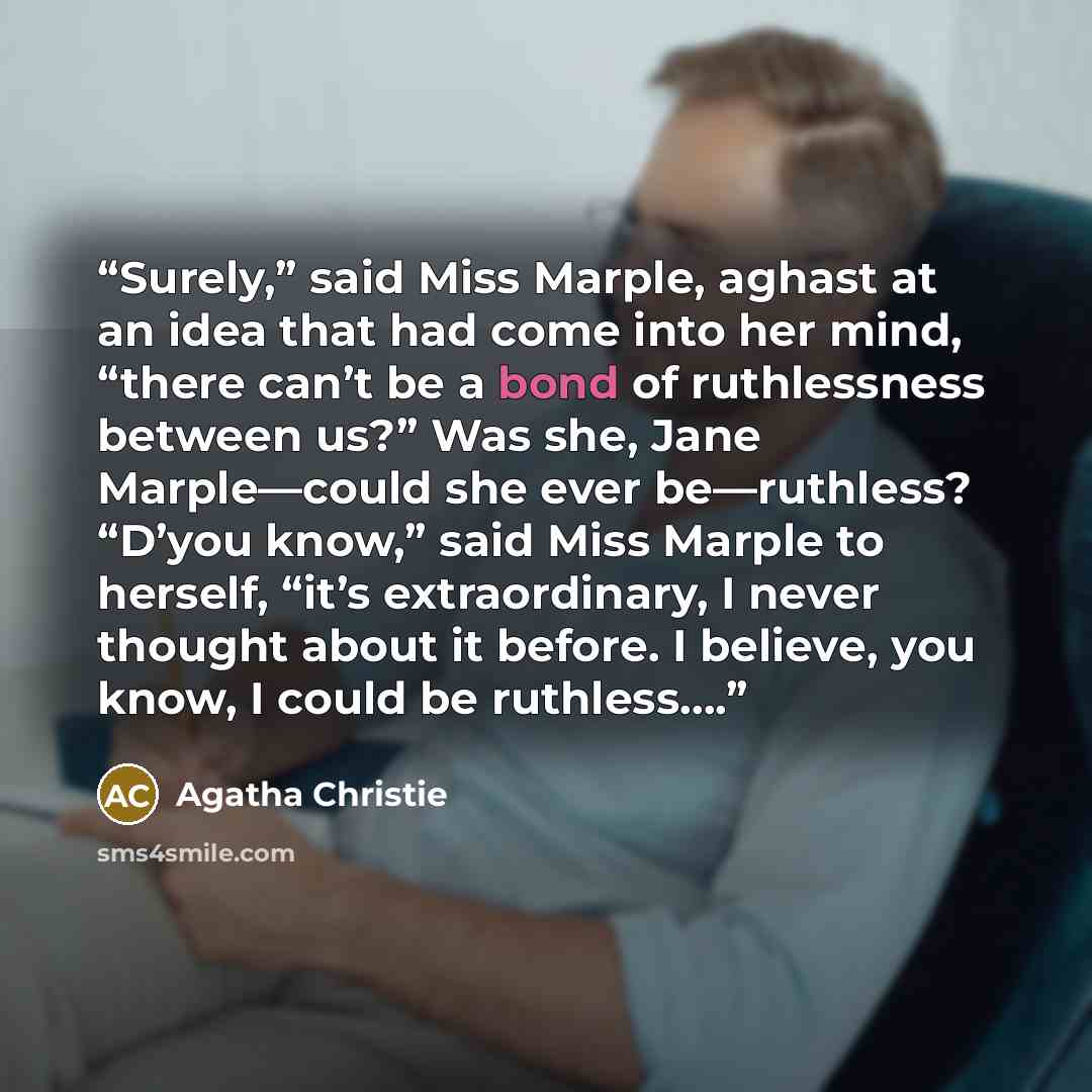 “Surely,” said Miss Marple, aghast at an idea that had come into her mind, “there can’t be a bond of ruthlessness between us?” Was she, Jane Marple—could she ever be—ruthless? “D’you know,” said Miss Marple to herself, “it’s extraordinary, I never thought about it before. I believe, you know, I…” quote by Agatha Christie