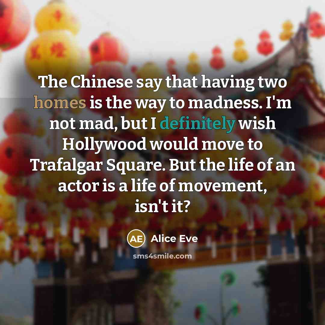 “The Chinese say that having two homes is the way to madness. I'm not mad, but I definitely wish Hollywood would move to Trafalgar Square. But the life of an actor is a life of movement, isn't it?” quote by Alice Eve