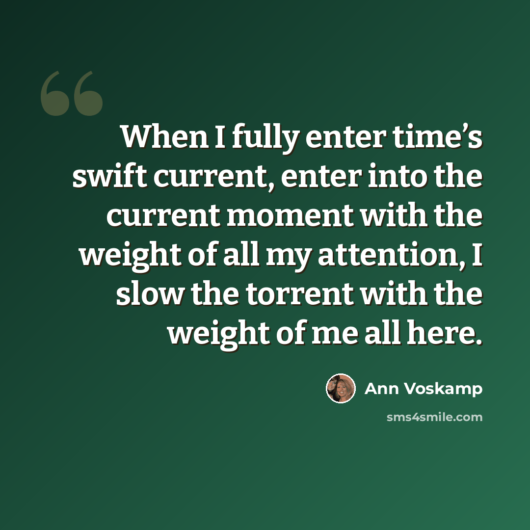 “When I fully enter time’s swift current, enter into the current moment with the weight of all my attention, I slow the torrent with the weight of me all here.” quote by Ann Voskamp