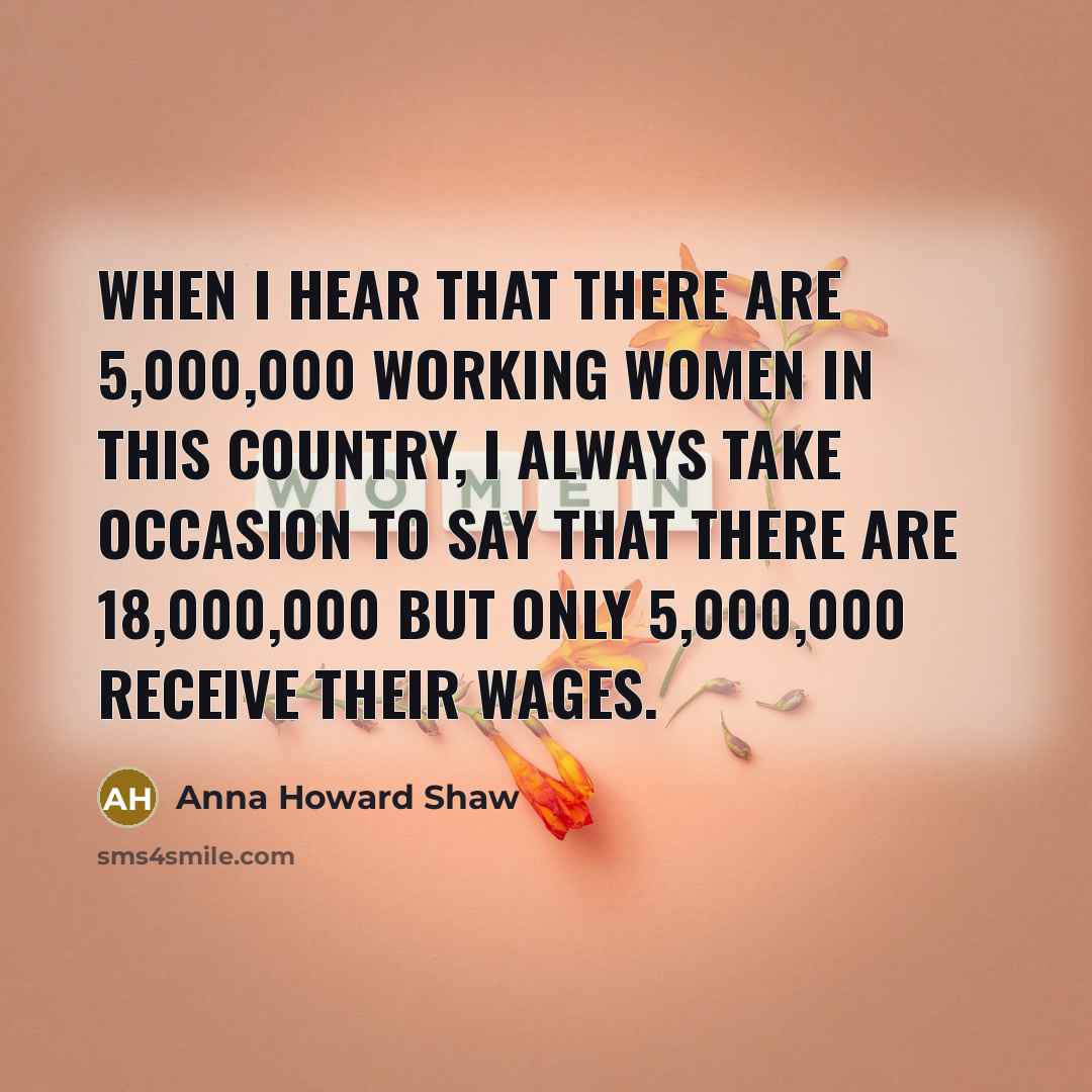 “When I hear that there are 5,000,000 working women in this country, I always take occasion to say that there are 18,000,000 but only 5,000,000 receive their wages.” quote by Anna Howard Shaw