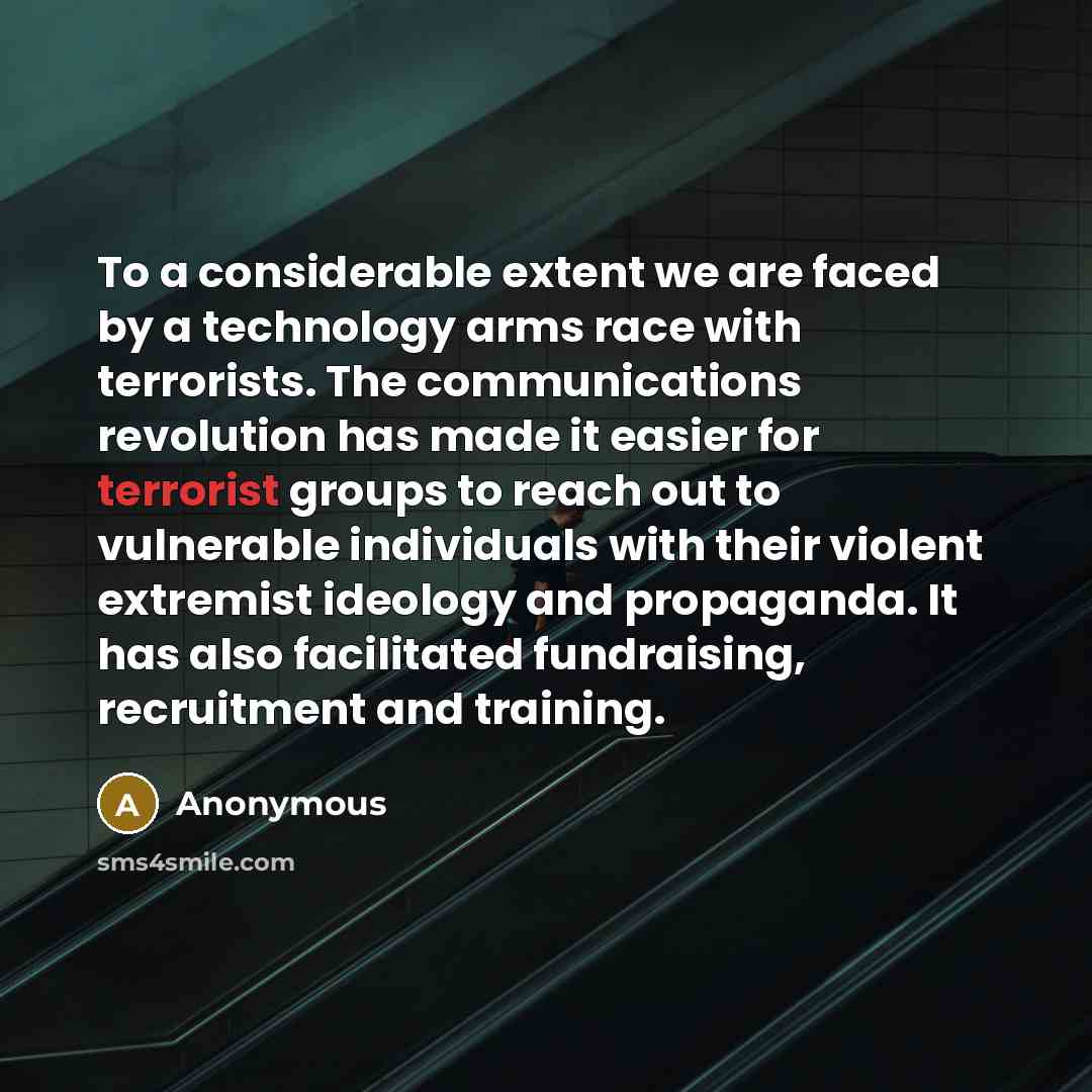 “To a considerable extent we are faced by a technology arms race with terrorists. The communications revolution has made it easier for terrorist groups to reach out to vulnerable individuals with their violent extremist ideology and propaganda. It has also facilitated fundraising, recruitment and…” quote by Anonymous