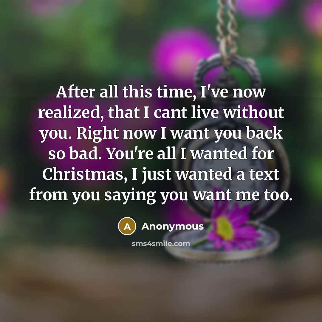 “After all this time, I've now realized, that I cant live without you. Right now I want you back so bad. You're all I wanted for Christmas, I just wanted a text from you saying you want me too.” quote by Anonymous