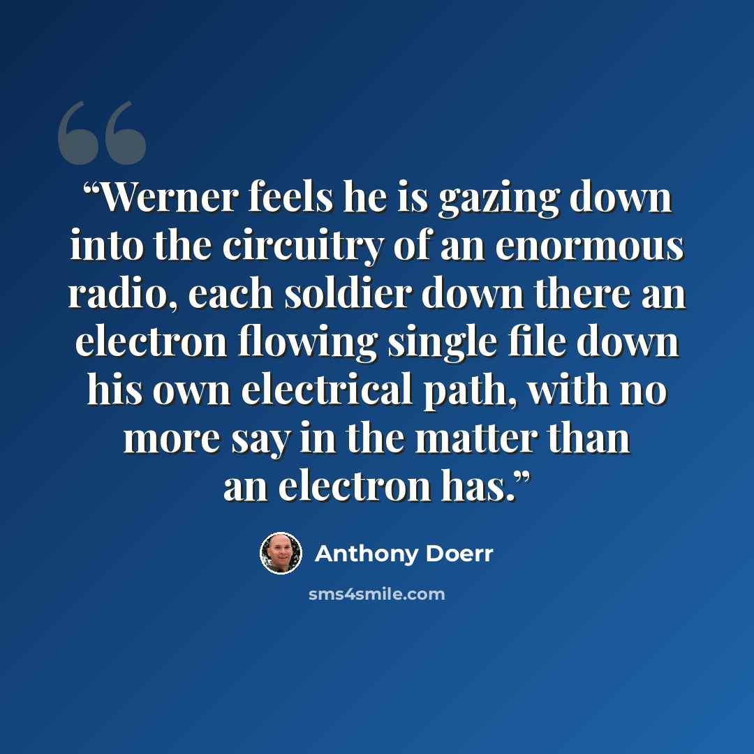 “Werner feels he is gazing down into the circuitry of an enormous radio, each soldier down there an electron flowing single file down his own electrical path, with no more say in the matter than an electron has.” quote by Anthony Doerr