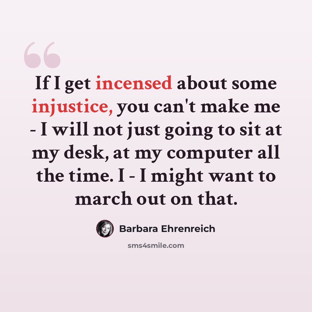 “If I get incensed about some injustice, you can't make me - I will not just going to sit at my desk, at my computer all the time. I - I might want to march out on that.” quote by Barbara Ehrenreich