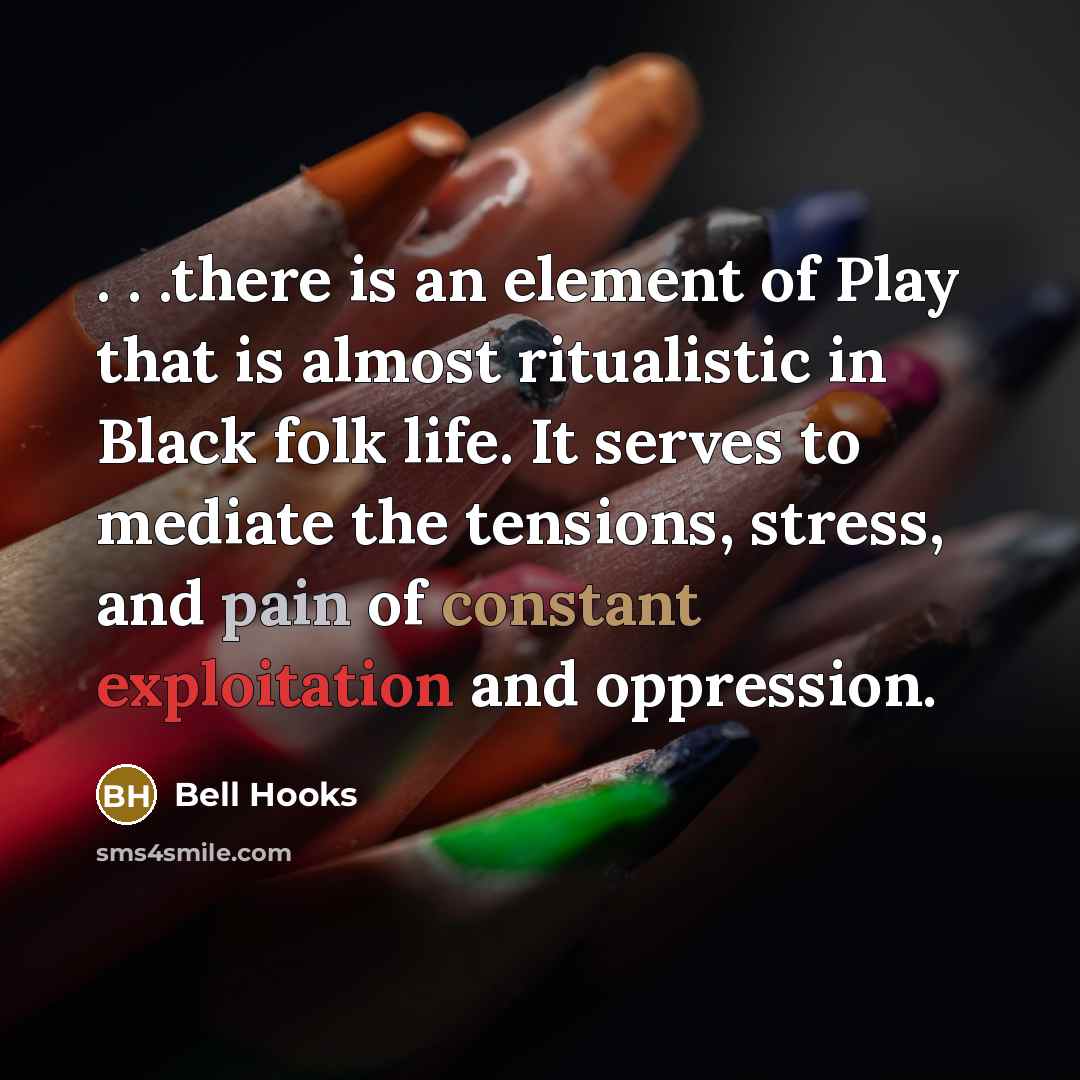 “. . .there is an element of Play that is almost ritualistic in Black folk life. It serves to mediate the tensions, stress, and pain of constant exploitation and oppression.” quote by Bell Hooks