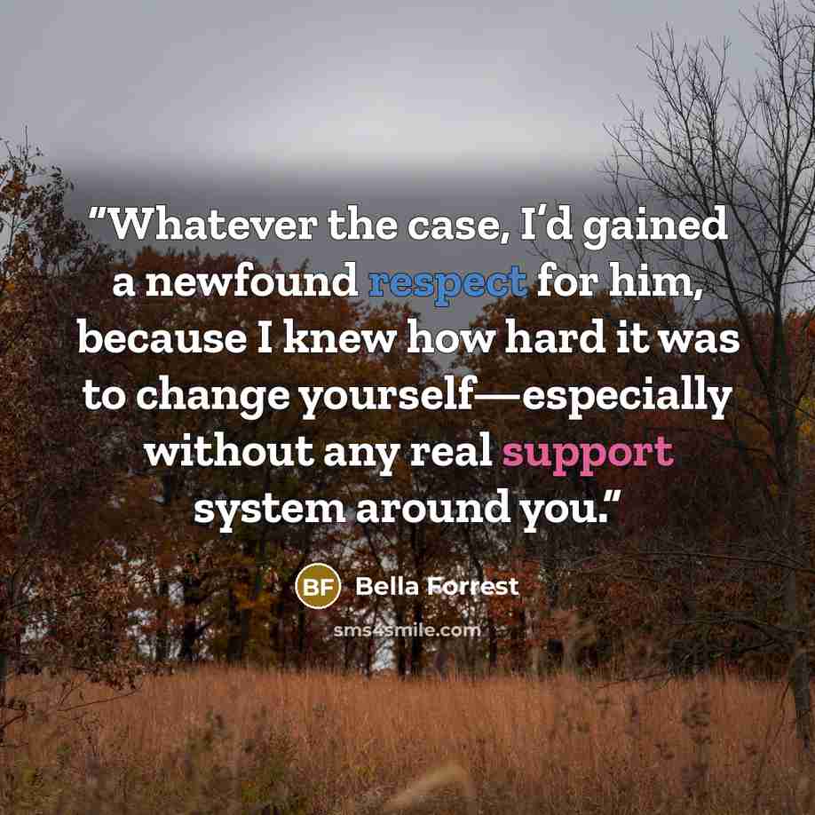 “Whatever the case, I’d gained a newfound respect for him, because I knew how hard it was to change yourself—especially without any real support system around you.” quote by Bella Forrest