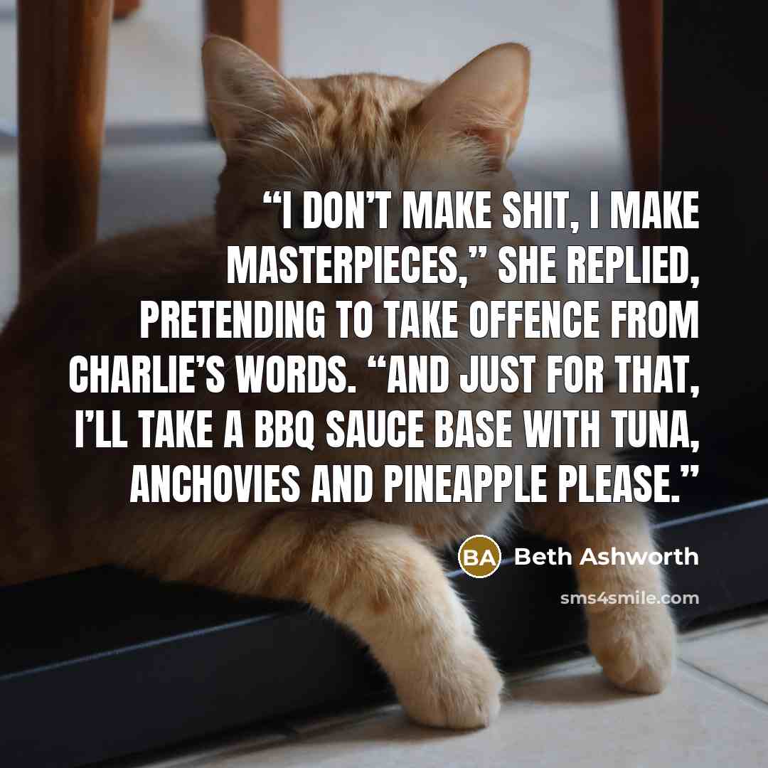 “I don’t make shit, I make masterpieces,” she replied, pretending to take offence from Charlie’s words. “And just for that, I’ll take a BBQ sauce base with tuna, anchovies and pineapple please.” quote by Beth Ashworth