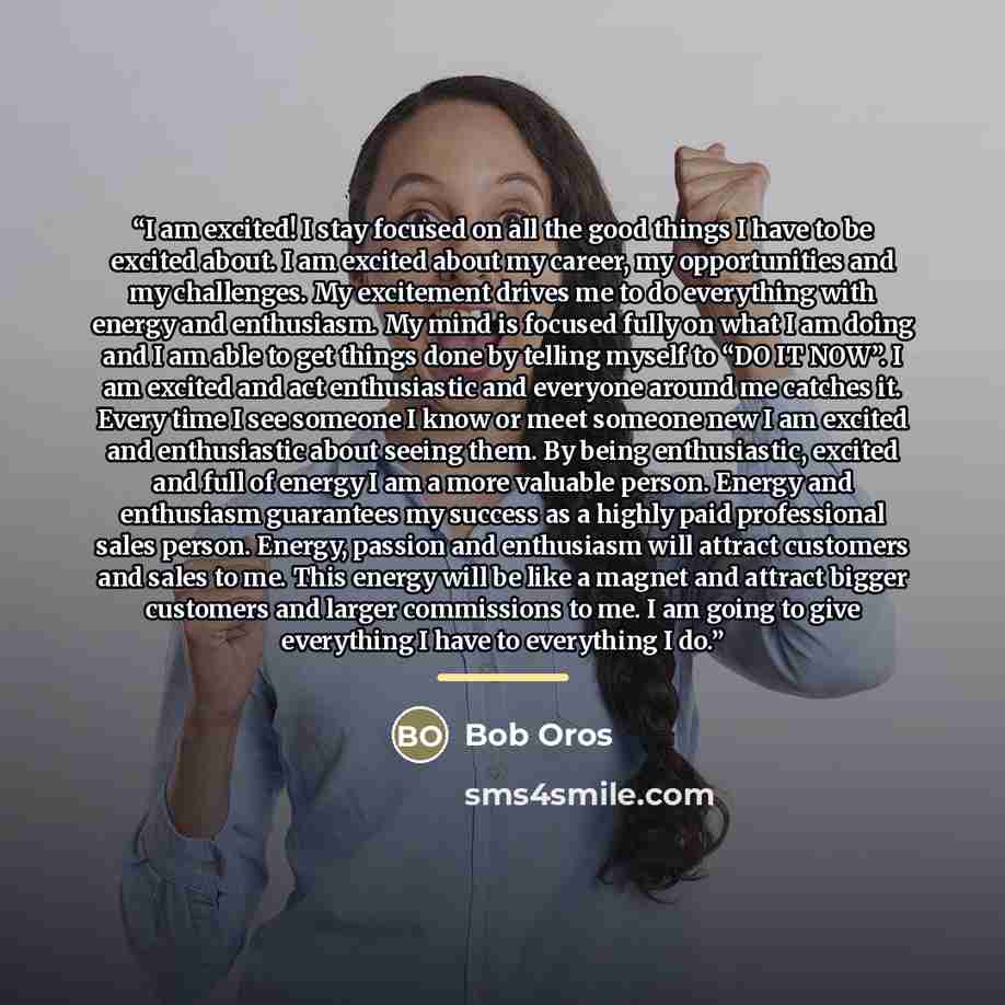 “I am excited! I stay focused on all the good things I have to be excited about. I am excited about my career, my opportunities and my challenges. My excitement drives me to do everything with energy and enthusiasm. My mind is focused fully on what I am doing and I am able to get things done by…” quote by Bob Oros